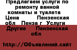 Предлагаем услуги по ремонту ванной комнаты и туалета. › Цена ­ 500 - Пензенская обл., Пенза г. Услуги » Другие   . Пензенская обл.